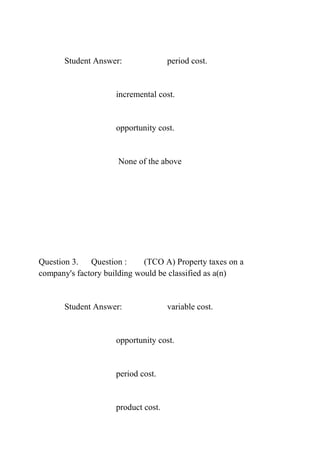 Student Answer: period cost.
incremental cost.
opportunity cost.
None of the above
Question 3. Question : (TCO A) Property taxes on a
company's factory building would be classified as a(n)
Student Answer: variable cost.
opportunity cost.
period cost.
product cost.
 