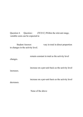 Question 4. Question : (TCO C) Within the relevant range,
variable costs can be expected to
Student Answer: vary in total in direct proportion
to changes in the activity level.
remain constant in total as the activity level
changes.
increase on a per-unit basis as the activity level
increases.
increase on a per-unit basis as the activity level
decreases.
None of the above
 