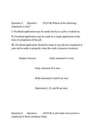 Question 5. Question : (TCO B) Which of the following
statements is true?
I. Overhead application may be made slowly as a job is worked on.
II. Overhead application may be made in a single application at the
time of completion of the job.
III. Overhead application should be made to any job not completed at
year end in order to properly value the work in process inventory.
Student Answer: Only statement I is true.
Only statement II is true.
Both statements I and II are true.
Statements I, II, and III are true.
Question 6. Question : (TCO B) A job-order cost system is
employed in those situations when
 