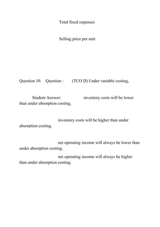 Total fixed expenses
Selling price per unit
Question 10. Question : (TCO D) Under variable costing,
Student Answer: inventory costs will be lower
than under absorption costing.
inventory costs will be higher than under
absorption costing.
net operating income will always be lower than
under absorption costing.
net operating income will always be higher
than under absorption costing.
 