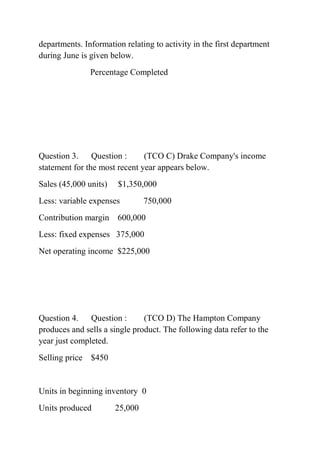departments. Information relating to activity in the first department
during June is given below.
Percentage Completed
Question 3. Question : (TCO C) Drake Company's income
statement for the most recent year appears below.
Sales (45,000 units) $1,350,000
Less: variable expenses 750,000
Contribution margin 600,000
Less: fixed expenses 375,000
Net operating income $225,000
Question 4. Question : (TCO D) The Hampton Company
produces and sells a single product. The following data refer to the
year just completed.
Selling price $450
Units in beginning inventory 0
Units produced 25,000
 