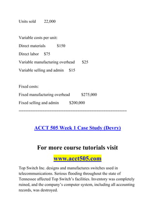Units sold 22,000
Variable costs per unit:
Direct materials $150
Direct labor $75
Variable manufacturing overhead $25
Variable selling and admin $15
Fixed costs:
Fixed manufacturing overhead $275,000
Fixed selling and admin $200,000
==============================================
ACCT 505 Week 1 Case Study (Devry)
For more course tutorials visit
www.acct505.com
Top Switch Inc. designs and manufactures switches used in
telecommunications. Serious flooding throughout the state of
Tennessee affected Top Switch’s facilities. Inventory was completely
ruined, and the company’s computer system, including all accounting
records, was destroyed.
 
