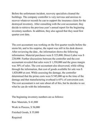 Before the unfortunate incident, recovery specialists cleaned the
buildings. The company controller is very nervous and anxious to
recover whatever records he can to support the insurance claim for the
destroyed inventory. After consulting with the cost accountant, they
decide to retrieve the previous year’s annual report for the beginning
inventory numbers. In addition, they also agreed that they need first
quarter cost data.
The cost accountant was working on the first quarter results before the
storm hit, and to his surprise, the report was still in his desk drawer.
After reviewing the data , the information shows the following
information: Material purchases were $ 325,000; Direct Labor was $
220,000. Further discussions between the controller and the cost
accountant revealed that sales were $ 1,350,000 and the gross margin
was 30% of sales. The cost accountant also discovered, while sifting
through the information, that cost of goods available for sale was $
1,020,000 at cost. While assessing the damage, the controller
determined that the prime costs were $ 545,000 up to the time of the
damage and that manufacturing overhead is 65% of conversion cost.
The cost accountant is not sure about all of this, but he decides to see
what he can do with the information.
The beginning inventory numbers are as follows:
Raw Materials, $ 41,000
Work in Process, $ 56,000
Finished Goods, $ 35,000
Required:
 