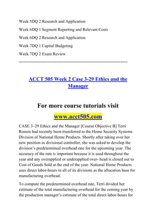 Week 5DQ 2 Research and Application
Week 6DQ 1 Segment Reporting and Relevant Costs
Week 6DQ 2 Research and Application
Week 7DQ 1 Capital Budgeting
Week 7DQ 2 Exam Review
==============================================
ACCT 505 Week 2 Case 3-29 Ethics and the
Manager
For more course tutorials visit
www.acct505.com
CASE 3–29 Ethics and the Manager [Course Objective B] Terri
Ronsin had recently been transferred to the Home Security Systems
Division of National Home Products. Shortly after taking over her
new position as divisional controller, she was asked to develop the
division’s predetermined overhead rate for the upcoming year. The
accuracy of the rate is important because it is used throughout the
year and any overapplied or underapplied over- head is closed out to
Cost of Goods Sold at the end of the year. National Home Products
uses direct labor-hours in all of its divisions as the allocation base for
manufacturing overhead.
To compute the predetermined overhead rate, Terri divided her
estimate of the total manufacturing overhead for the coming year by
the production manager’s estimate of the total direct labor-hours for
 