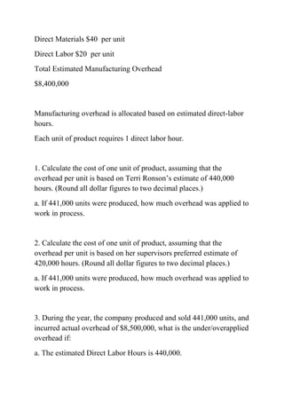 Direct Materials $40 per unit
Direct Labor $20 per unit
Total Estimated Manufacturing Overhead
$8,400,000
Manufacturing overhead is allocated based on estimated direct-labor
hours.
Each unit of product requires 1 direct labor hour.
1. Calculate the cost of one unit of product, assuming that the
overhead per unit is based on Terri Ronson’s estimate of 440,000
hours. (Round all dollar figures to two decimal places.)
a. If 441,000 units were produced, how much overhead was applied to
work in process.
2. Calculate the cost of one unit of product, assuming that the
overhead per unit is based on her supervisors preferred estimate of
420,000 hours. (Round all dollar figures to two decimal places.)
a. If 441,000 units were produced, how much overhead was applied to
work in process.
3. During the year, the company produced and sold 441,000 units, and
incurred actual overhead of $8,500,000, what is the under/overapplied
overhead if:
a. The estimated Direct Labor Hours is 440,000.
 