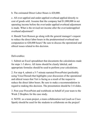 b. The estimated Direct Labor Hours is 420,000.
c. All over-applied and under-applied overhead applied directly to
cost of goods sold. Assume that the company had $1,000,000 in net
operating income before the over/under applied overhead adjustment
is made. What is the revised net income after the over/underapplied
overhead adjustment?
4. Should Terri Ronson go along with the general manager’s request
to reduce the direct labor hours in the predetermined overhead rate
computation to 420,000 hours? Be sure to discuss the operational and
ethical issues related to this decision.
Deliverables:
1. Submit an Excel spreadsheet that documents the calculations made
for steps 1-3 above. All items should be clearly labeled, and
appropriate formulas should be used to perform your calculations.
2. For step 4, submit a 5-7 minute narrated PowerPoint (preferably
using VoiceThread) that highlights your discussion of the operational
and ethical issues that Teri is facing as a result of the request to
reduce the direct labor hours. Be sure to make a recommendation in
regard to making this decision. The presentation should be 3-4 slides.
3. Post your PowerPoint and workbook on behalf of your team to the
Week 2 Dropbox for the case study.
4. NOTE: as a team project, a team collaboration tool (such as Cisco
Spark) should be used for the students to collaborate on the project!
==============================================
 
