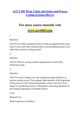 ACCT 505 Week 2 Quiz Job Order and Process
Costing Systems (Devry)
For more course tutorials visit
www.acct505.com
1.
Question :
(TCO F) For which situation(s) below would an organization be more
likely to use a job-order costing system of accumulating product costs
rather than a process costing system?
2.
Question :
(TCO F) Process costing would be appropriate for each of the
following except:
3.
Question :
(TCO F) Lucas Company uses the weighted-average method in its
process costing system. The company adds materials at the beginning
of the process in the Forming Department, which is the first of two
stages in its production process. Information concerning operations in
the Forming Department in October follows:
Units
Material Cost
Work in process on October 1
 