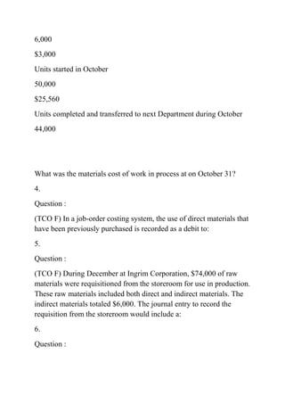 6,000
$3,000
Units started in October
50,000
$25,560
Units completed and transferred to next Department during October
44,000
What was the materials cost of work in process at on October 31?
4.
Question :
(TCO F) In a job-order costing system, the use of direct materials that
have been previously purchased is recorded as a debit to:
5.
Question :
(TCO F) During December at Ingrim Corporation, $74,000 of raw
materials were requisitioned from the storeroom for use in production.
These raw materials included both direct and indirect materials. The
indirect materials totaled $6,000. The journal entry to record the
requisition from the storeroom would include a:
6.
Question :
 
