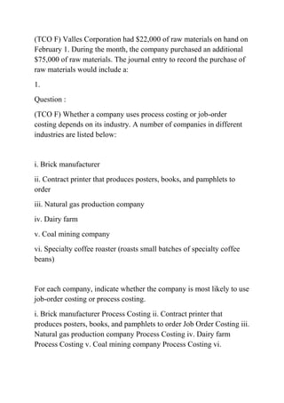 (TCO F) Valles Corporation had $22,000 of raw materials on hand on
February 1. During the month, the company purchased an additional
$75,000 of raw materials. The journal entry to record the purchase of
raw materials would include a:
1.
Question :
(TCO F) Whether a company uses process costing or job-order
costing depends on its industry. A number of companies in different
industries are listed below:
i. Brick manufacturer
ii. Contract printer that produces posters, books, and pamphlets to
order
iii. Natural gas production company
iv. Dairy farm
v. Coal mining company
vi. Specialty coffee roaster (roasts small batches of specialty coffee
beans)
For each company, indicate whether the company is most likely to use
job-order costing or process costing.
i. Brick manufacturer Process Costing ii. Contract printer that
produces posters, books, and pamphlets to order Job Order Costing iii.
Natural gas production company Process Costing iv. Dairy farm
Process Costing v. Coal mining company Process Costing vi.
 