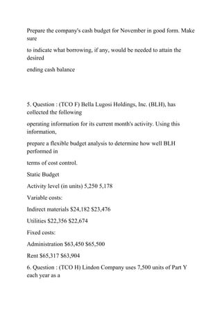 Prepare the company's cash budget for November in good form. Make
sure
to indicate what borrowing, if any, would be needed to attain the
desired
ending cash balance
5. Question : (TCO F) Bella Lugosi Holdings, Inc. (BLH), has
collected the following
operating information for its current month's activity. Using this
information,
prepare a flexible budget analysis to determine how well BLH
performed in
terms of cost control.
Static Budget
Activity level (in units) 5,250 5,178
Variable costs:
Indirect materials $24,182 $23,476
Utilities $22,356 $22,674
Fixed costs:
Administration $63,450 $65,500
Rent $65,317 $63,904
6. Question : (TCO H) Lindon Company uses 7,500 units of Part Y
each year as a
 