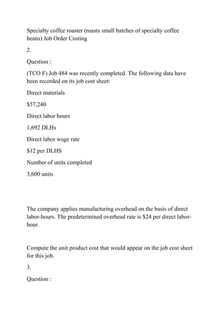 Specialty coffee roaster (roasts small batches of specialty coffee
beans) Job Order Costing
2.
Question :
(TCO F) Job 484 was recently completed. The following data have
been recorded on its job cost sheet:
Direct materials
$57,240
Direct labor hours
1,692 DLHs
Direct labor wage rate
$12 per DLHS
Number of units completed
3,600 units
The company applies manufacturing overhead on the basis of direct
labor-hours. The predetermined overhead rate is $24 per direct labor-
hour.
Compute the unit product cost that would appear on the job cost sheet
for this job.
3.
Question :
 