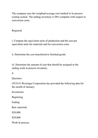 The company uses the weighted-average cost method in its process
costing system. The ending inventory is 50% complete with respect to
conversion costs.
Required:
i. Compute the equivalent units of production and the cost per
equivalent units for materials and for conversion costs.
ii. Determine the cost transferred to finished goods.
iii. Determine the amount of cost that should be assigned to the
ending work in process inventory.
4.
Question :
(TCO F) Weisinger Corporation has provided the following data for
the month of January:
Inventories
Beginning
Ending
Raw materials
$28,000
$29,000
Work In process
 