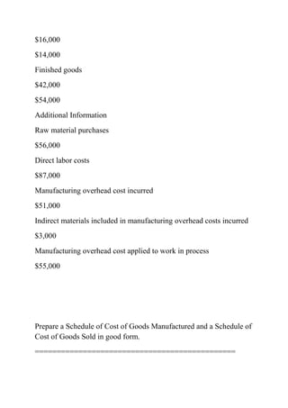 $16,000
$14,000
Finished goods
$42,000
$54,000
Additional Information
Raw material purchases
$56,000
Direct labor costs
$87,000
Manufacturing overhead cost incurred
$51,000
Indirect materials included in manufacturing overhead costs incurred
$3,000
Manufacturing overhead cost applied to work in process
$55,000
Prepare a Schedule of Cost of Goods Manufactured and a Schedule of
Cost of Goods Sold in good form.
==============================================
 