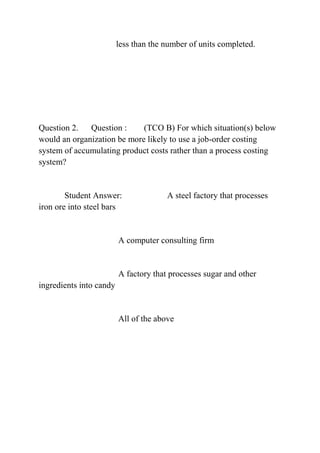less than the number of units completed.
Question 2. Question : (TCO B) For which situation(s) below
would an organization be more likely to use a job-order costing
system of accumulating product costs rather than a process costing
system?
Student Answer: A steel factory that processes
iron ore into steel bars
A computer consulting firm
A factory that processes sugar and other
ingredients into candy
All of the above
 