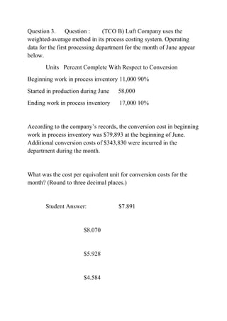 Question 3. Question : (TCO B) Luft Company uses the
weighted-average method in its process costing system. Operating
data for the first processing department for the month of June appear
below.
Units Percent Complete With Respect to Conversion
Beginning work in process inventory 11,000 90%
Started in production during June 58,000
Ending work in process inventory 17,000 10%
According to the company’s records, the conversion cost in beginning
work in process inventory was $79,893 at the beginning of June.
Additional conversion costs of $343,830 were incurred in the
department during the month.
What was the cost per equivalent unit for conversion costs for the
month? (Round to three decimal places.)
Student Answer: $7.891
$8.070
$5.928
$4.584
 