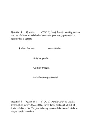 Question 4. Question : (TCO B) In a job-order costing system,
the use of direct materials that have been previously purchased is
recorded as a debit to
Student Answer: raw materials.
finished goods.
work in process.
manufacturing overhead.
Question 5. Question : (TCO B) During October, Crusan
Corporation incurred $62,000 of direct labor costs and $4,000 of
indirect labor costs. The journal entry to record the accrual of these
wages would include a
 