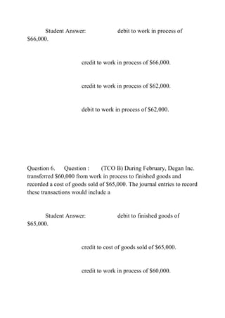 Student Answer: debit to work in process of
$66,000.
credit to work in process of $66,000.
credit to work in process of $62,000.
debit to work in process of $62,000.
Question 6. Question : (TCO B) During February, Degan Inc.
transferred $60,000 from work in process to finished goods and
recorded a cost of goods sold of $65,000. The journal entries to record
these transactions would include a
Student Answer: debit to finished goods of
$65,000.
credit to cost of goods sold of $65,000.
credit to work in process of $60,000.
 