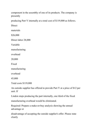 component in the assembly of one of its products. The company is
presently
producing Part Y internally at a total cost of $119,000 as follows.
Direct
materials
$26,000
Direct labor 28,000
Variable
manufacturing
overhead
20,000
Fixed
manufacturing
overhead
45,000
Total costs $119,000
An outside supplier has offered to provide Part Y at a price of $12 per
unit. If
Lindon stops producing the part internally, one third of the fixed
manufacturing overhead would be eliminated.
Required: Prepare a make-or-buy analysis showing the annual
advantage or
disadvantage of accepting the outside supplier's offer. Please state
clearly
 