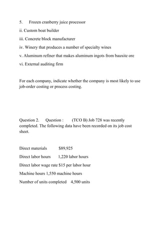 5. Frozen cranberry juice processor
ii. Custom boat builder
iii. Concrete block manufacturer
iv. Winery that produces a number of specialty wines
v. Aluminum refiner that makes aluminum ingots from bauxite ore
vi. External auditing firm
For each company, indicate whether the company is most likely to use
job-order costing or process costing.
Question 2. Question : (TCO B) Job 728 was recently
completed. The following data have been recorded on its job cost
sheet.
Direct materials $89,925
Direct labor hours 1,220 labor hours
Direct labor wage rate $15 per labor hour
Machine hours 1,550 machine hours
Number of units completed 4,500 units
 