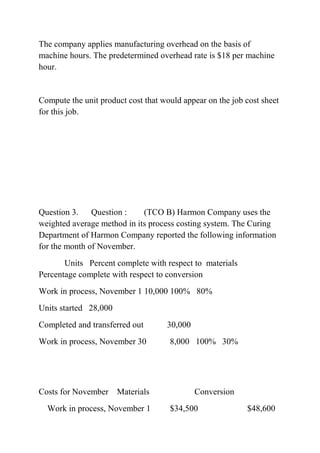 The company applies manufacturing overhead on the basis of
machine hours. The predetermined overhead rate is $18 per machine
hour.
Compute the unit product cost that would appear on the job cost sheet
for this job.
Question 3. Question : (TCO B) Harmon Company uses the
weighted average method in its process costing system. The Curing
Department of Harmon Company reported the following information
for the month of November.
Units Percent complete with respect to materials
Percentage complete with respect to conversion
Work in process, November 1 10,000 100% 80%
Units started 28,000
Completed and transferred out 30,000
Work in process, November 30 8,000 100% 30%
Costs for November Materials Conversion
Work in process, November 1 $34,500 $48,600
 