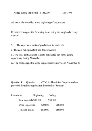 Added during the month $146,000 $194,400
All materials are added at the beginning of the process.
Required: Compute the following items using the weighted average
method.
5. The equivalent units of production for materials
ii. The cost per equivalent unit for conversion
iii. The total cost assigned to units transferred out of the curing
department during November
iv. The cost assigned to work in process inventory as of November 30
Question 4. Question : (TCO A) Hunsicker Corporation has
provided the following data for the month of January.
Inventories Beginning Ending
Raw materials $30,000 $33,000
Work in process $20,000 $18,000
Finished goods $52,000 $50,000
 