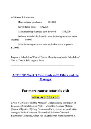 Additional Information
Raw material purchases $63,000
Direct labor costs $92,000
Manufacturing overhead cost incurred $75,000
Indirect materials included in manufacturing overhead costs
incurred $6,000
Manufacturing overhead cost applied to work in process
$72,000
Prepare a Schedule of Cost of Goods Manufactured and a Schedule of
Cost of Goods Sold in good form.
==============================================
ACCT 505 Week 3 Case Study 4–20 Ethics and the
Manager
For more course tutorials visit
www.acct505.com
CASE 4–20 Ethics and the Manager, Understanding the Impact of
Percentage Completion on Profit—Weighted-Average Method
[Course Objective B] Gary Stevens and Mary James are production
managers in the Consumer Electronics Division of General
Electronics Company, which has several dozen plants scattered in
 