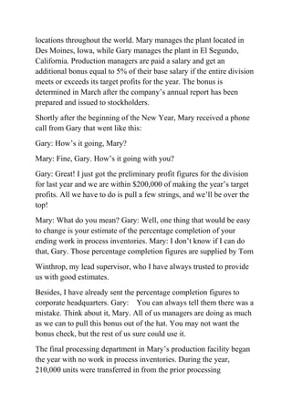 locations throughout the world. Mary manages the plant located in
Des Moines, Iowa, while Gary manages the plant in El Segundo,
California. Production managers are paid a salary and get an
additional bonus equal to 5% of their base salary if the entire division
meets or exceeds its target profits for the year. The bonus is
determined in March after the company’s annual report has been
prepared and issued to stockholders.
Shortly after the beginning of the New Year, Mary received a phone
call from Gary that went like this:
Gary: How’s it going, Mary?
Mary: Fine, Gary. How’s it going with you?
Gary: Great! I just got the preliminary profit figures for the division
for last year and we are within $200,000 of making the year’s target
profits. All we have to do is pull a few strings, and we’ll be over the
top!
Mary: What do you mean? Gary: Well, one thing that would be easy
to change is your estimate of the percentage completion of your
ending work in process inventories. Mary: I don’t know if I can do
that, Gary. Those percentage completion figures are supplied by Tom
Winthrop, my lead supervisor, who I have always trusted to provide
us with good estimates.
Besides, I have already sent the percentage completion figures to
corporate headquarters. Gary: You can always tell them there was a
mistake. Think about it, Mary. All of us managers are doing as much
as we can to pull this bonus out of the hat. You may not want the
bonus check, but the rest of us sure could use it.
The final processing department in Mary’s production facility began
the year with no work in process inventories. During the year,
210,000 units were transferred in from the prior processing
 