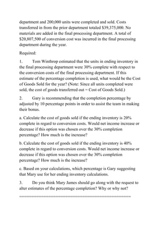 department and 200,000 units were completed and sold. Costs
transferred in from the prior department totaled $39,375,000. No
materials are added in the final processing department. A total of
$20,807,500 of conversion cost was incurred in the final processing
department during the year.
Required:
1. Tom Winthrop estimated that the units in ending inventory in
the final processing department were 30% complete with respect to
the conversion costs of the final processing department. If this
estimate of the percentage completion is used, what would be the Cost
of Goods Sold for the year? (Note: Since all units completed were
sold, the cost of goods transferred out = Cost of Goods Sold.)
2. Gary is recommending that the completion percentage by
adjusted by 10 percentage points in order to assist the team in making
their bonus.
a. Calculate the cost of goods sold if the ending inventory is 20%
complete in regard to conversion costs. Would net income increase or
decrease if this option was chosen over the 30% completion
percentage? How much is the increase?
b. Calculate the cost of goods sold if the ending inventory is 40%
complete in regard to conversion costs. Would net income increase or
decrease if this option was chosen over the 30% completion
percentage? How much is the increase?
c. Based on your calculations, which percentage is Gary suggesting
that Mary use for her ending inventory calculations.
3. Do you think Mary James should go along with the request to
alter estimates of the percentage completion? Why or why not?
==============================================
 