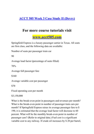 ACCT 505 Week 3 Case Study II (Devry)
For more course tutorials visit
www.acct505.com
Springfield Express is a luxury passenger carrier in Texas. All seats
are first class, and the following data are available:
Number of seats per passenger train car
90
Average load factor (percentage of seats filled)
70%
Average full passenger fare
$160
Average variable cost per passenger
$70
Fixed operating cost per month
$3,150,000
What is the break-even point in passengers and revenues per month?
What is the break-even point in number of passenger train cars per
month? If Springfield Express raises its average passenger fare to $
190, it is estimated that the average load factor will decrease to 60
percent. What will be the monthly break-even point in number of
passenger cars? (Refer to original data.) Fuel cost is a significant
variable cost to any railway. If crude oil increases by $ 20 per barrel,
 
