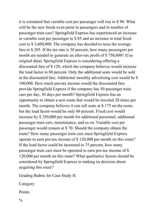 it is estimated that variable cost per passenger will rise to $ 90. What
will be the new break-even point in passengers and in number of
passenger train cars? Springfield Express has experienced an increase
in variable cost per passenger to $ 85 and an increase in total fixed
cost to $ 3,600,000. The company has decided to raise the average
fare to $ 205. If the tax rate is 30 percent, how many passengers per
month are needed to generate an after-tax profit of $ 750,000? (Use
original data). Springfield Express is considering offering a
discounted fare of $ 120, which the company believes would increase
the load factor to 80 percent. Only the additional seats would be sold
at the discounted fare. Additional monthly advertising cost would be $
180,000. How much pre-tax income would the discounted fare
provide Springfield Express if the company has 50 passenger train
cars per day, 30 days per month? Springfield Express has an
opportunity to obtain a new route that would be traveled 20 times per
month. The company believes it can sell seats at $ 175 on the route,
but the load factor would be only 60 percent. Fixed cost would
increase by $ 250,000 per month for additional personnel, additional
passenger train cars, maintenance, and so on. Variable cost per
passenger would remain at $ 70. Should the company obtain the
route? How many passenger train cars must Springfield Express
operate to earn pre-tax income of $ 120,000 per month on this route?
If the load factor could be increased to 75 percent, how many
passenger train cars must be operated to earn pre-tax income of $
120,000 per month on this route? What qualitative factors should be
considered by Springfield Express in making its decision about
acquiring this route?
Grading Rubric for Case Study II:
Category
Points
%
 
