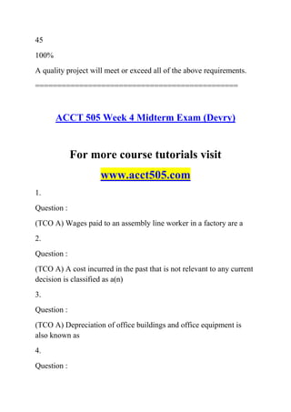 45
100%
A quality project will meet or exceed all of the above requirements.
==============================================
ACCT 505 Week 4 Midterm Exam (Devry)
For more course tutorials visit
www.acct505.com
1.
Question :
(TCO A) Wages paid to an assembly line worker in a factory are a
2.
Question :
(TCO A) A cost incurred in the past that is not relevant to any current
decision is classified as a(n)
3.
Question :
(TCO A) Depreciation of office buildings and office equipment is
also known as
4.
Question :
 