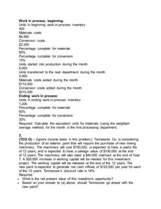 Work in process, beginning:
Units in beginning work-in-process inventory
400
Materials costs
$6,900
Conversion costs
$2,500
Percentage complete for materials
80%
Percentage complete for conversion
15%
Units started into production during the month
6,000
Units transferred to the next department during the month
5,000
Materials costs added during the month
$112,500
Conversion costs added during the month
$210,300
Ending work in process:
Units in ending work-in-process inventory
1,200
Percentage complete for materials
60%
Percentage complete for conversion
30%
Required: Calculate the equivalent units for materials (using the weighted-
average method) for the month in the first processing department.
2.
(TCO G) – (Ignore income taxes in this problem.) Tennessee Co. is considering
the production of an exterior paint that will require the purchase of new mixing
machinery. The machinery will cost $700,000, is expected to have a useful life
of 12 years, and is expected to have a salvage value of $100,000 at the end
of 12 years. The machinery will also need a $40,000 overhaul at the end of Year
7. A $50,000 increase in working capital will be needed for this investment
project. The working capital will be released at the end of the 12 years. The
new paint is expected to generate net cash inflows of $120,000 per year for each
of the 12 years. Tennessee’s discount rate is 14%.
Required:
 What is the net present value of this investment opportunity?
 Based on your answer to (a) above, should Tennessee go ahead with the
new paint?
 
