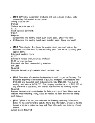  (TCO B)Winslow Corporation produces and sells a single product. Data
concerning that product appear below.
Selling price per unit
$130.00
Variable expense per unit
$27.30
Fixed expense per month
$165,3
Required:
 a) Determine the monthly break-even in unit sales. Show your work!
 b) Determine the monthly break-even in dollar sales. Show your work!
 (TCO F)Manchester, Inc. bases its predetermined overhead rate on the
estimated machine hours for the upcoming year. Data for the upcoming year
appear below.
Estimated machine hours
85,000
Estimated variable manufacturing overhead
$5.55 per machine hour
Estimated total fixed manufacturing overhead
$951,888
Required:
Compute the company’s predetermined overhead rate.
 (TCO F)Memphis Corporation is preparing its cash budget for February. The
budgeted beginning cash balance is $27,000. Budgeted cash receipts total
$136,000 and budgeted cash disbursements total $128,000. The desired
ending cash balance is $50,000. The company can borrow up to $110,000 at
any time from a local bank, with interest not due until the following month.
Required:
Prepare the company’s cash budget for February in good form. Make sure to
indicate what borrowing, if any, would be needed to attain the desired ending
cash balance.
 (TCO C)Silver City, Inc., has collected the following operating information
below for its current month’s activity. Using this information, prepare a flexible
budget analysis to determine how well Silver City performed in terms of cost
control.
Actual Costs Incurred
 