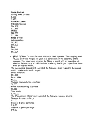 Static Budget
Activity level (in units)
5,250
5,178
Variable Costs:
Indirect materials
$24,182
$23,476
Utilities
$22,356
$22,674
Fixed Costs:
Administration
$63,450
$65,500
Rent
$65,317
$63,904
 (TCO D)Globe Co. manufactures automatic door openers. The company uses
15,000 electronic hinges per year as a component in the assembly of the
openers. You have been engaged by Globe to assist with an evaluation of
whether the company should continue producing the hinges or purchase them
from an outside vendor.
The Accounting Department provided the following detail regarding the annual
cost to produce electronic hinges:
Direct materials
$54,000
Direct labor
60,000
Variable manufacturing overhead
36,000
Fixed manufacturing overhead
90,000
Total costs
$240,000
The Procurement Department provided the following supplier pricing:
Supplier A price per hinge
$11.00
Supplier B price per hinge
$10.75
Supplier C price per hinge
$10.50
 