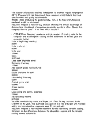 The supplier pricing was obtained in response to a formal request for proposal
(RFP). Procurement has determined these suppliers meet Globe’s technical
specifications and quality requirements.
If Globe stops producing the part internally, 10% of the fixed manufacturing
overhead would be eliminated.
Required: Prepare a make-or-buy analysis showing the annual advantage or
disadvantage (in dollars) of accepting an outside supplier’s offer. Should the
company buy the parts? If so, from which supplier?
 (TCO E)Mesa Company produces a single product. Operating data for the
company and its absorption costing income statement for the last year are
presented below:
Units in beginning inventory
2,000
Units produced
9,000
Units sold
10,000
Sales
$100,000
Less cost of goods sold:
Beginning inventory
12,000
Add cost of goods manufactured
54,000
Goods available for sale
66,000
Less ending inventory
6,000
Cost of goods sold
60,000
Gross margin
40,000
Less selling and admin. expenses
28,000
Net operating income
$12,000
Variable manufacturing costs are $4 per unit. Fixed factory overhead totals
$18,000 for the year. This overhead was applied at a rate of $2 per unit. Variable
selling and administrative expenses were $1 per unit sold.
Required: Prepare a new income statement for the year using variable costing.
Comment on the differences between the absorption costing and the variable
costing income statements.
 