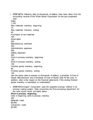  (TCO A)The following data (in thousands of dollars) have been taken from the
accounting records of the White Sands Corporation for the just-completed
year.
Sales
1,150
Raw materials inventory, beginning
15
Raw materials inventory, ending
40
Purchases of raw materials
150
Direct labor
250
Manufacturing overhead
300
Administrative expenses
500
Selling expenses
300
Work in process inventory, beginning
100
Work in process inventory, ending
150
Finished goods inventory, beginning
80
Finished goods inventory, ending
120
Use the above data to prepare (in thousands of dollars) a schedule of Cost of
Goods Manufactured and a Schedule of Cost of Goods Sold for the year. In
addition, what is the impact on the financial statements if the ending finished
goods inventory is overstated or understated?
 (TCO F)Farmington Corporation uses the weighted-average method in its
process costing system. Data concerning the first processing department for
the most recent month are listed below.
Work in process, beginning:
Units in beginning work-in-process inventory
400
Materials costs
$6,900
Conversion costs
$2,500
 