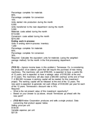 Percentage complete for materials
80%
Percentage complete for conversion
15%
Units started into production during the month
6,000
Units transferred to the next department during the month
5,000
Materials costs added during the month
$112,500
Conversion costs added during the month
$210,300
Ending work in process:
Units in ending work-in-process inventory
1,200
Percentage complete for materials
60%
Percentage complete for conversion
30%
Required: Calculate the equivalent units for materials (using the weighted-
average method) for the month in the first processing department.
2.
(TCO G) – (Ignore income taxes in this problem.) Tennessee Co. is considering
the production of an exterior paint that will require the purchase of new mixing
machinery. The machinery will cost $700,000, is expected to have a useful life
of 12 years, and is expected to have a salvage value of $100,000 at the end
of 12 years. The machinery will also need a $40,000 overhaul at the end of Year
7. A $50,000 increase in working capital will be needed for this investment
project. The working capital will be released at the end of the 12 years. The
new paint is expected to generate net cash inflows of $120,000 per year for each
of the 12 years. Tennessee’s discount rate is 14%.
Required:
 What is the net present value of this investment opportunity?
 Based on your answer to (a) above, should Tennessee go ahead with the
new paint?
 (TCO B)Winslow Corporation produces and sells a single product. Data
concerning that product appear below.
Selling price per unit
$130.00
Variable expense per unit
$27.30
 