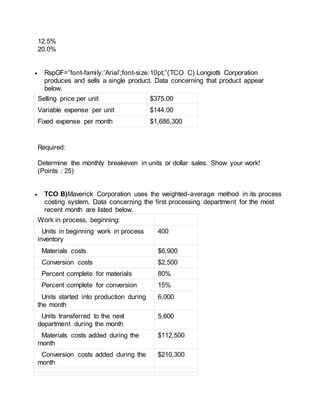 12.5%
20.0%
 RspGF=”font-family:’Arial’;font-size:10pt;”(TCO C) Longiotti Corporation
produces and sells a single product. Data concerning that product appear
below.
Selling price per unit $375.00
Variable expense per unit $144.00
Fixed expense per month $1,686,300
Required:
Determine the monthly breakeven in units or dollar sales. Show your work!
(Points : 25)
 TCO B)Maverick Corporation uses the weighted-average method in its process
costing system. Data concerning the first processing department for the most
recent month are listed below.
Work in process, beginning:
Units in beginning work in process
inventory
400
Materials costs $6,900
Conversion costs $2,500
Percent complete for materials 80%
Percent complete for conversion 15%
Units started into production during
the month
6,000
Units transferred to the next
department during the month
5,600
Materials costs added during the
month
$112,500
Conversion costs added during the
month
$210,300
 