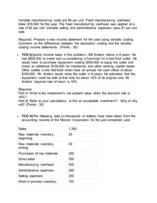 Variable manufacturing costs are $4 per unit. Fixed manufacturing overhead
totals $18,000 for the year. The fixed manufacturing overhead was applied at a
rate of $2 per unit. Variable selling and administrative expenses were $1 per unit
sold.
Required: Prepare a new income statement for the year using variable costing.
Comment on the differences between the absorption costing and the variable
costing income statements. (Points : 30)
 TCO I)(Ignore income taxes in this problem.) Bill Anders retires in 8 years. He
has $650,000 to invest and is considering a franchise for a fast-food outlet. He
would have to purchase equipment costing $500,000 to equip the outlet and
invest an additional $150,000 for inventories and other working capital needs.
Other outlets in the fast-food chain have an annual net cash inflow of about
$160,000. Mr. Anders would close the outlet in 8 years. He estimates that the
equipment could be sold at that time for about 10% of its original cost. Mr.
Anders’ required rate of return is 16%.
Required:
Part A: What is the investment’s net present value when the discount rate is
16%?
Part B: Refer to your calculations. Is this an acceptable investment? Why or why
not? (Points : 30)
 TCO A)The following data (in thousands of dollars) have been taken from the
accounting records of the Maroon Corporation for the just-completed year.
Sales 1,300
Raw materials inventory,
beginning
25
Raw materials inventory,
ending
30
Purchases of raw materials 250
Direct labor 350
Manufacturing overhead 500
Administrative expenses 300
Selling expenses 250
Work in process inventory, 150
 