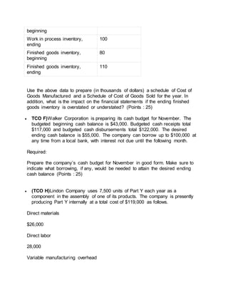 beginning
Work in process inventory,
ending
100
Finished goods inventory,
beginning
80
Finished goods inventory,
ending
110
Use the above data to prepare (in thousands of dollars) a schedule of Cost of
Goods Manufactured and a Schedule of Cost of Goods Sold for the year. In
addition, what is the impact on the financial statements if the ending finished
goods inventory is overstated or understated? (Points : 25)
 TCO F)Walker Corporation is preparing its cash budget for November. The
budgeted beginning cash balance is $43,000. Budgeted cash receipts total
$117,000 and budgeted cash disbursements total $122,000. The desired
ending cash balance is $55,000. The company can borrow up to $100,000 at
any time from a local bank, with interest not due until the following month.
Required:
Prepare the company’s cash budget for November in good form. Make sure to
indicate what borrowing, if any, would be needed to attain the desired ending
cash balance (Points : 25)
 (TCO H)Lindon Company uses 7,500 units of Part Y each year as a
component in the assembly of one of its products. The company is presently
producing Part Y internally at a total cost of $119,000 as follows.
Direct materials
$26,000
Direct labor
28,000
Variable manufacturing overhead
 