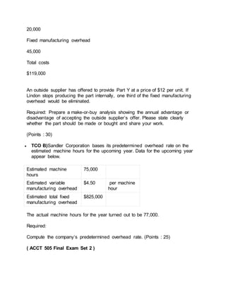 20,000
Fixed manufacturing overhead
45,000
Total costs
$119,000
An outside supplier has offered to provide Part Y at a price of $12 per unit. If
Lindon stops producing the part internally, one third of the fixed manufacturing
overhead would be eliminated.
Required: Prepare a make-or-buy analysis showing the annual advantage or
disadvantage of accepting the outside supplier’s offer. Please state clearly
whether the part should be made or bought and share your work.
(Points : 30)
 TCO B)Sandler Corporation bases its predetermined overhead rate on the
estimated machine hours for the upcoming year. Data for the upcoming year
appear below.
Estimated machine
hours
75,000
Estimated variable
manufacturing overhead
$4.50 per machine
hour
Estimated total fixed
manufacturing overhead
$825,000
The actual machine hours for the year turned out to be 77,000.
Required:
Compute the company’s predetermined overhead rate. (Points : 25)
( ACCT 505 Final Exam Set 2 )
 