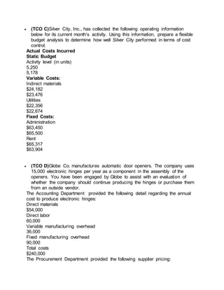  (TCO C)Silver City, Inc., has collected the following operating information
below for its current month’s activity. Using this information, prepare a flexible
budget analysis to determine how well Silver City performed in terms of cost
control.
Actual Costs Incurred
Static Budget
Activity level (in units)
5,250
5,178
Variable Costs:
Indirect materials
$24,182
$23,476
Utilities
$22,356
$22,674
Fixed Costs:
Administration
$63,450
$65,500
Rent
$65,317
$63,904
 (TCO D)Globe Co. manufactures automatic door openers. The company uses
15,000 electronic hinges per year as a component in the assembly of the
openers. You have been engaged by Globe to assist with an evaluation of
whether the company should continue producing the hinges or purchase them
from an outside vendor.
The Accounting Department provided the following detail regarding the annual
cost to produce electronic hinges:
Direct materials
$54,000
Direct labor
60,000
Variable manufacturing overhead
36,000
Fixed manufacturing overhead
90,000
Total costs
$240,000
The Procurement Department provided the following supplier pricing:
 