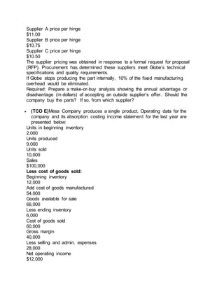 Supplier A price per hinge
$11.00
Supplier B price per hinge
$10.75
Supplier C price per hinge
$10.50
The supplier pricing was obtained in response to a formal request for proposal
(RFP). Procurement has determined these suppliers meet Globe’s technical
specifications and quality requirements.
If Globe stops producing the part internally, 10% of the fixed manufacturing
overhead would be eliminated.
Required: Prepare a make-or-buy analysis showing the annual advantage or
disadvantage (in dollars) of accepting an outside supplier’s offer. Should the
company buy the parts? If so, from which supplier?
 (TCO E)Mesa Company produces a single product. Operating data for the
company and its absorption costing income statement for the last year are
presented below:
Units in beginning inventory
2,000
Units produced
9,000
Units sold
10,000
Sales
$100,000
Less cost of goods sold:
Beginning inventory
12,000
Add cost of goods manufactured
54,000
Goods available for sale
66,000
Less ending inventory
6,000
Cost of goods sold
60,000
Gross margin
40,000
Less selling and admin. expenses
28,000
Net operating income
$12,000
 