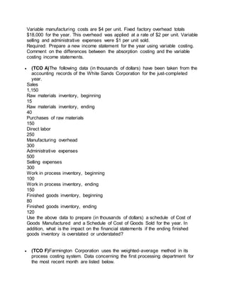 Variable manufacturing costs are $4 per unit. Fixed factory overhead totals
$18,000 for the year. This overhead was applied at a rate of $2 per unit. Variable
selling and administrative expenses were $1 per unit sold.
Required: Prepare a new income statement for the year using variable costing.
Comment on the differences between the absorption costing and the variable
costing income statements.
 (TCO A)The following data (in thousands of dollars) have been taken from the
accounting records of the White Sands Corporation for the just-completed
year.
Sales
1,150
Raw materials inventory, beginning
15
Raw materials inventory, ending
40
Purchases of raw materials
150
Direct labor
250
Manufacturing overhead
300
Administrative expenses
500
Selling expenses
300
Work in process inventory, beginning
100
Work in process inventory, ending
150
Finished goods inventory, beginning
80
Finished goods inventory, ending
120
Use the above data to prepare (in thousands of dollars) a schedule of Cost of
Goods Manufactured and a Schedule of Cost of Goods Sold for the year. In
addition, what is the impact on the financial statements if the ending finished
goods inventory is overstated or understated?
 (TCO F)Farmington Corporation uses the weighted-average method in its
process costing system. Data concerning the first processing department for
the most recent month are listed below.
 