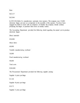 Rent
$65,317
$63,904
2. (TCO D) Globe Co. manufactures automatic door openers. The company uses 15,000
electronic hinges per year as a component in the assembly of the openers. You have been
engaged by Globe to assist with an evaluation of whether the company should continue
producing the hinges or purchase them from an outside vendor.
The Accounting Department provided the following detail regarding the annual cost to produce
electronic hinges:
Direct materials
$54,000
Direct labor
60,000
Variable manufacturing overhead
36,000
Fixed manufacturing overhead
90,000
Total costs
$240,000
The Procurement Department provided the following supplier pricing:
Supplier A price per hinge
$11.00
Supplier B price per hinge
$10.75
Supplier C price per hinge
 