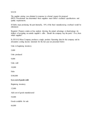 $10.50
The supplier pricing was obtained in response to a formal request for proposal
(RFP). Procurement has determined these suppliers meet Globe’s technical specifications and
quality requirements.
If Globe stops producing the part internally, 10% of the fixed manufacturing overhead would be
eliminated.
Required: Prepare a make-or-buy analysis showing the annual advantage or disadvantage (in
dollars) of accepting an outside supplier’s offer. Should the company buy the parts? If so, from
which supplier?
3. (TCO E) Mesa Company produces a single product. Operating data for the company and its
absorption costing income statement for the last year are presented below:
Units in beginning inventory
2,000
Units produced
9,000
Units sold
10,000
Sales
$100,000
Less cost of goods sold:
Beginning inventory
12,000
Add cost of goods manufactured
54,000
Goods available for sale
66,000
 