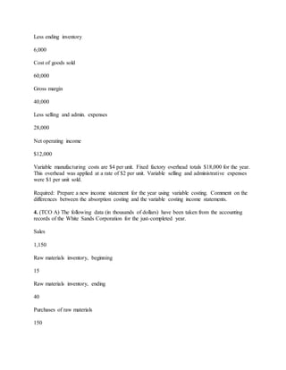 Less ending inventory
6,000
Cost of goods sold
60,000
Gross margin
40,000
Less selling and admin. expenses
28,000
Net operating income
$12,000
Variable manufacturing costs are $4 per unit. Fixed factory overhead totals $18,000 for the year.
This overhead was applied at a rate of $2 per unit. Variable selling and administrative expenses
were $1 per unit sold.
Required: Prepare a new income statement for the year using variable costing. Comment on the
differences between the absorption costing and the variable costing income statements.
4. (TCO A) The following data (in thousands of dollars) have been taken from the accounting
records of the White Sands Corporation for the just-completed year.
Sales
1,150
Raw materials inventory, beginning
15
Raw materials inventory, ending
40
Purchases of raw materials
150
 