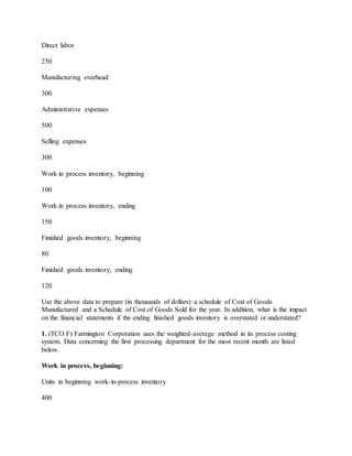 Direct labor
250
Manufacturing overhead
300
Administrative expenses
500
Selling expenses
300
Work in process inventory, beginning
100
Work in process inventory, ending
150
Finished goods inventory, beginning
80
Finished goods inventory, ending
120
Use the above data to prepare (in thousands of dollars) a schedule of Cost of Goods
Manufactured and a Schedule of Cost of Goods Sold for the year. In addition, what is the impact
on the financial statements if the ending finished goods inventory is overstated or understated?
1. (TCO F) Farmington Corporation uses the weighted-average method in its process costing
system. Data concerning the first processing department for the most recent month are listed
below.
Work in process, beginning:
Units in beginning work-in-process inventory
400
 