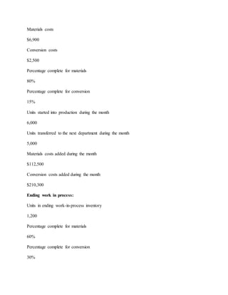 Materials costs
$6,900
Conversion costs
$2,500
Percentage complete for materials
80%
Percentage complete for conversion
15%
Units started into production during the month
6,000
Units transferred to the next department during the month
5,000
Materials costs added during the month
$112,500
Conversion costs added during the month
$210,300
Ending work in process:
Units in ending work-in-process inventory
1,200
Percentage complete for materials
60%
Percentage complete for conversion
30%
 