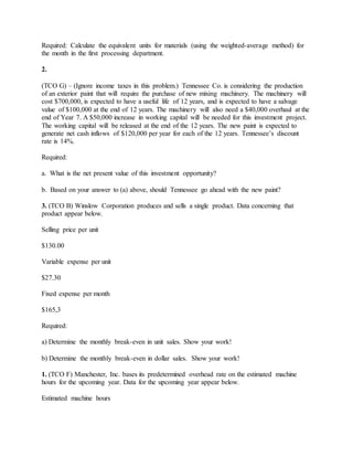 Required: Calculate the equivalent units for materials (using the weighted-average method) for
the month in the first processing department.
2.
(TCO G) – (Ignore income taxes in this problem.) Tennessee Co. is considering the production
of an exterior paint that will require the purchase of new mixing machinery. The machinery will
cost $700,000, is expected to have a useful life of 12 years, and is expected to have a salvage
value of $100,000 at the end of 12 years. The machinery will also need a $40,000 overhaul at the
end of Year 7. A $50,000 increase in working capital will be needed for this investment project.
The working capital will be released at the end of the 12 years. The new paint is expected to
generate net cash inflows of $120,000 per year for each of the 12 years. Tennessee’s discount
rate is 14%.
Required:
a. What is the net present value of this investment opportunity?
b. Based on your answer to (a) above, should Tennessee go ahead with the new paint?
3. (TCO B) Winslow Corporation produces and sells a single product. Data concerning that
product appear below.
Selling price per unit
$130.00
Variable expense per unit
$27.30
Fixed expense per month
$165,3
Required:
a) Determine the monthly break-even in unit sales. Show your work!
b) Determine the monthly break-even in dollar sales. Show your work!
1. (TCO F) Manchester, Inc. bases its predetermined overhead rate on the estimated machine
hours for the upcoming year. Data for the upcoming year appear below.
Estimated machine hours
 